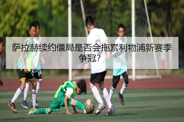 萨拉赫续约僵局是否会拖累利物浦新赛季争冠？